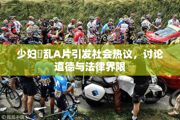 少妇婬乱A片引发社会热议，讨论道德与法律界限