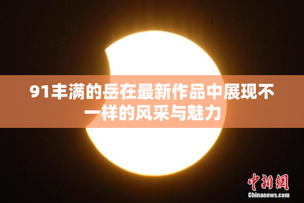 91丰满的岳在最新作品中展现不一样的风采与魅力
