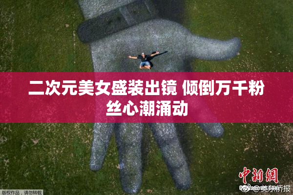 二次元美女盛装出镜 倾倒万千粉丝心潮涌动