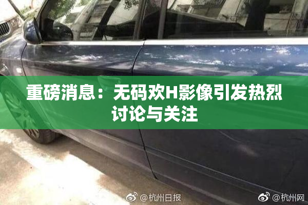 重磅消息：无码欢H影像引发热烈讨论与关注