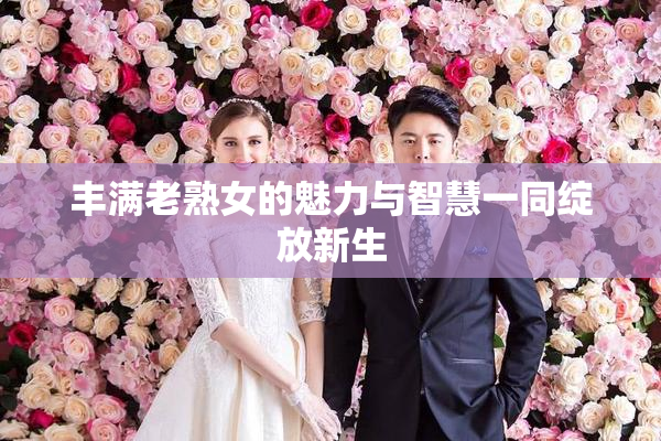 丰满老熟女的魅力与智慧一同绽放新生