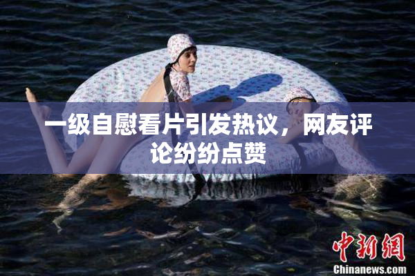 一级自慰看片引发热议，网友评论纷纷点赞