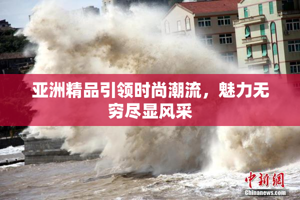 亚洲精品引领时尚潮流，魅力无穷尽显风采