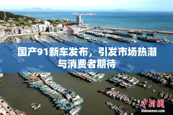 国产91新车发布，引发市场热潮与消费者期待