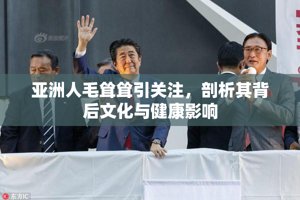 亚洲人毛耸耸引关注，剖析其背后文化与健康影响