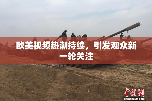欧美视频热潮持续，引发观众新一轮关注