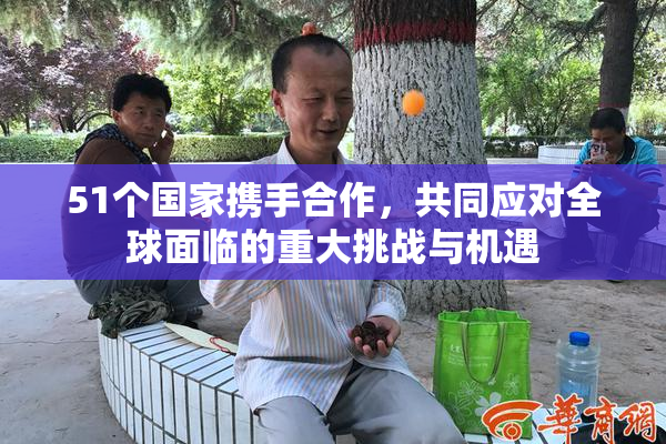51个国家携手合作，共同应对全球面临的重大挑战与机遇