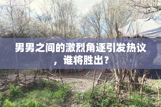 男男之间的激烈角逐引发热议，谁将胜出？