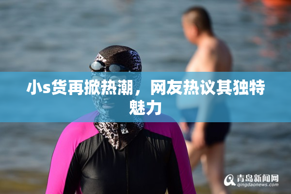 小s货再掀热潮，网友热议其独特魅力