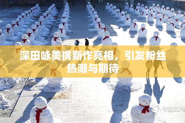 深田咏美携新作亮相，引发粉丝热潮与期待