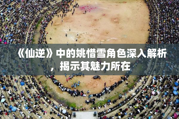 《仙逆》中的姚惜雪角色深入解析，揭示其魅力所在