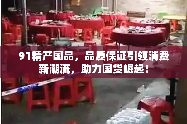 91精产国品，品质保证引领消费新潮流，助力国货崛起！