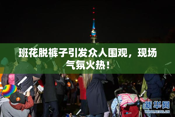 班花脱裤子引发众人围观，现场气氛火热！