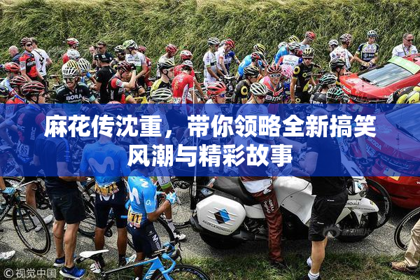麻花传沈重，带你领略全新搞笑风潮与精彩故事
