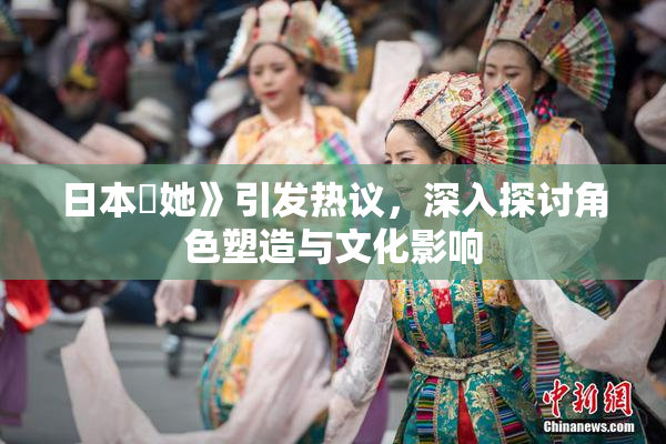 日本巜她》引发热议，深入探讨角色塑造与文化影响