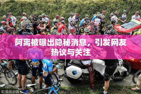 阿离被曝出隐秘消息，引发网友热议与关注