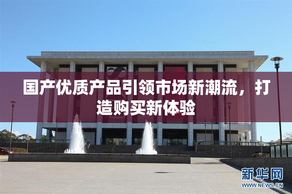 国产优质产品引领市场新潮流，打造购买新体验