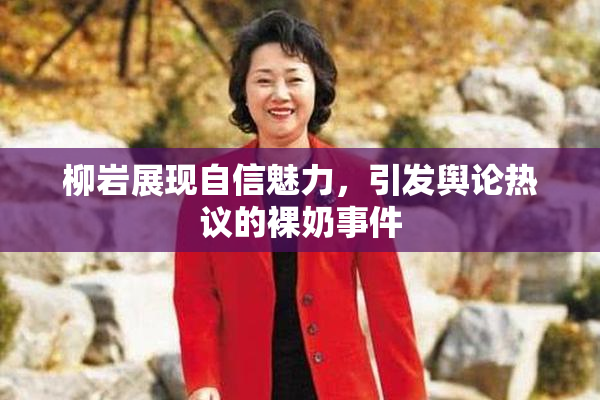 柳岩展现自信魅力，引发舆论热议的裸奶事件