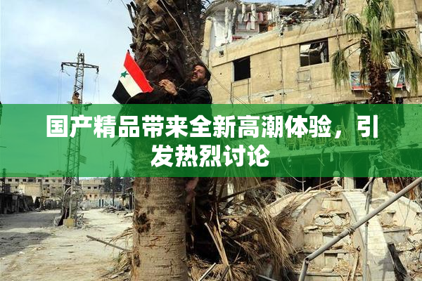 国产精品带来全新高潮体验，引发热烈讨论