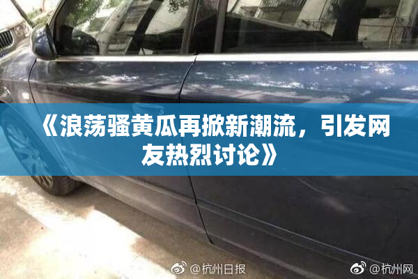 《浪荡骚黄瓜再掀新潮流，引发网友热烈讨论》