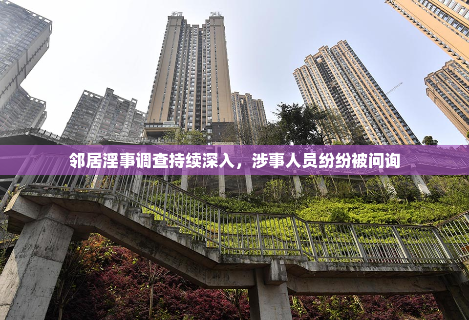 邻居淫事调查持续深入，涉事人员纷纷被问询
