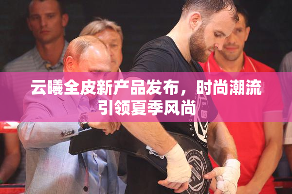 云曦全皮新产品发布，时尚潮流引领夏季风尚