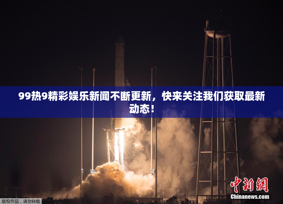 99热9精彩娱乐新闻不断更新，快来关注我们获取最新动态！