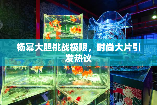 杨幂大胆挑战极限，时尚大片引发热议