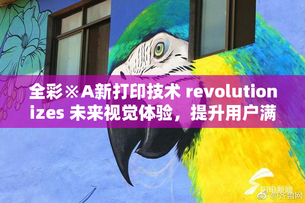 全彩※A新打印技术 revolutionizes 未来视觉体验，提升用户满意度