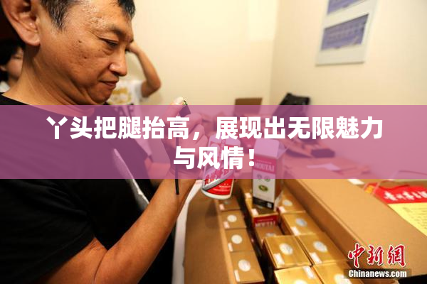 丫头把腿抬高，展现出无限魅力与风情！