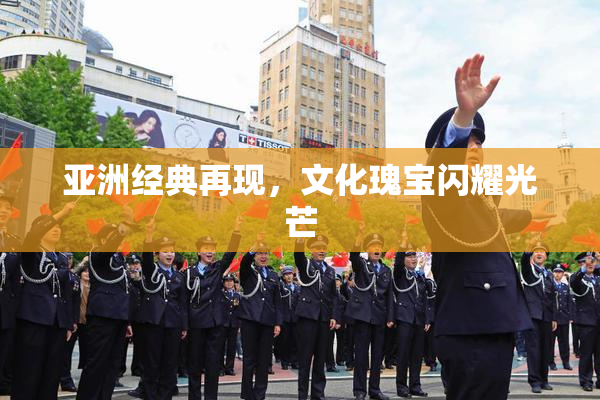 亚洲经典再现，文化瑰宝闪耀光芒