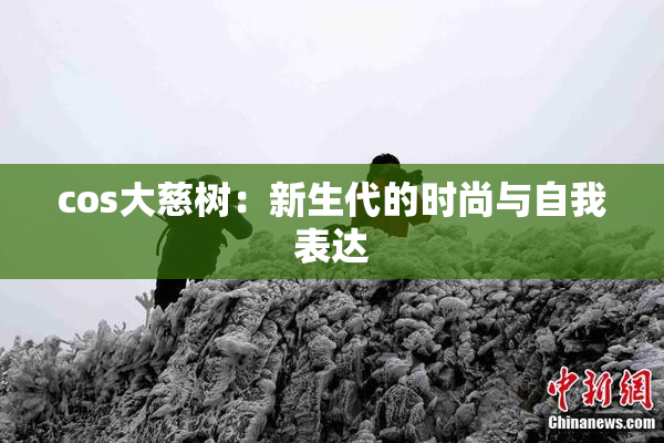 cos大慈树：新生代的时尚与自我表达