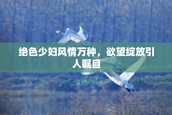 绝色少妇风情万种，欲望绽放引人瞩目