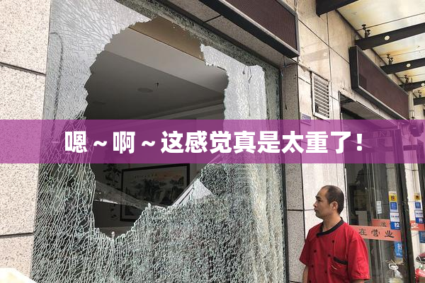 嗯～啊～这感觉真是太重了！
