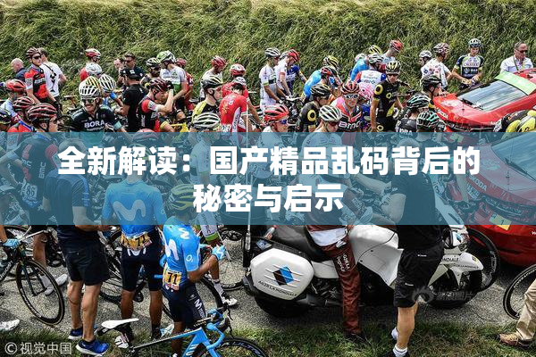 全新解读：国产精品乱码背后的秘密与启示