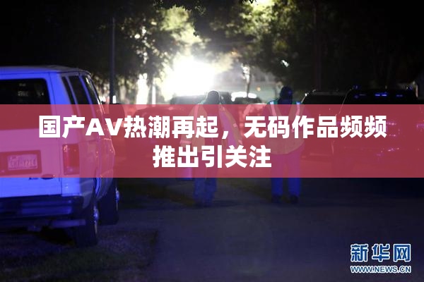 国产AV热潮再起，无码作品频频推出引关注