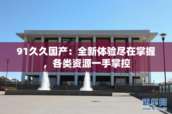 91久久国产：全新体验尽在掌握，各类资源一手掌控