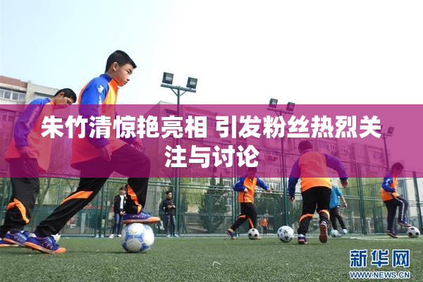 朱竹清惊艳亮相 引发粉丝热烈关注与讨论