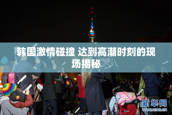 韩国激情碰撞 达到高潮时刻的现场揭秘