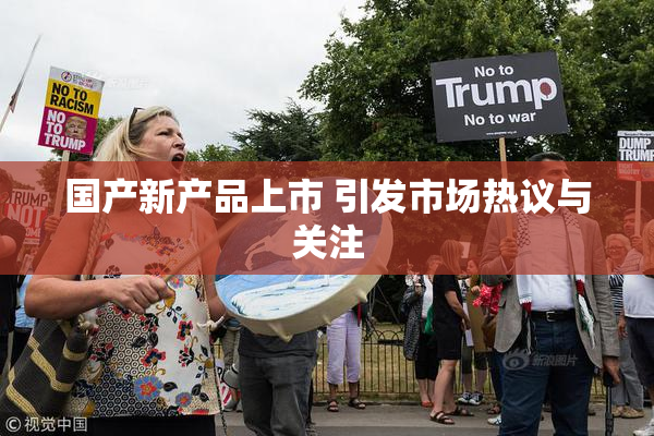 国产新产品上市 引发市场热议与关注