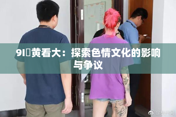 9I婬黄看大：探索色情文化的影响与争议