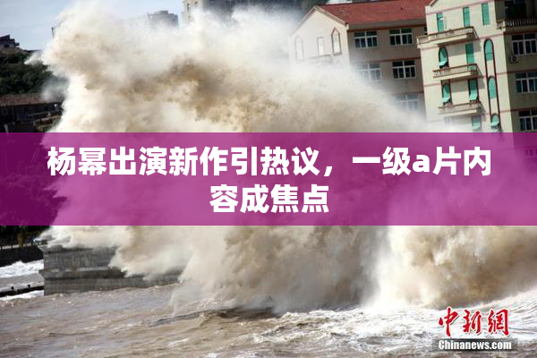 杨幂出演新作引热议，一级a片内容成焦点