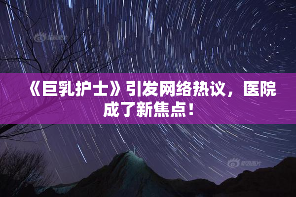 《巨乳护士》引发网络热议，医院成了新焦点！