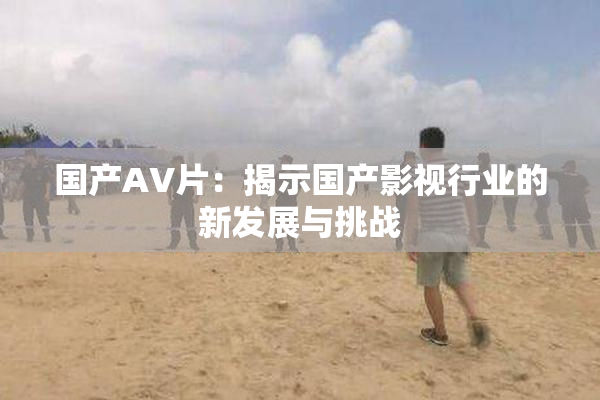 国产AV片：揭示国产影视行业的新发展与挑战