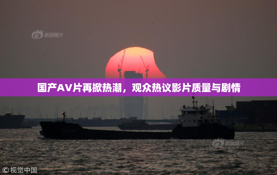 国产AV片再掀热潮，观众热议影片质量与剧情