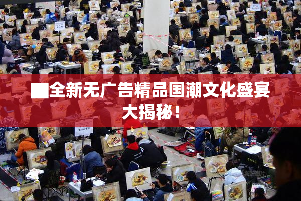 ▇全新无广告精品国潮文化盛宴大揭秘！