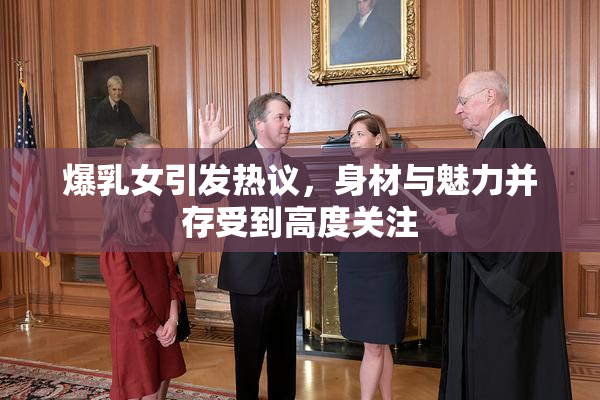 爆乳女引发热议，身材与魅力并存受到高度关注