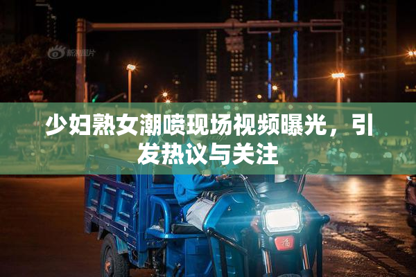 少妇熟女潮喷现场视频曝光，引发热议与关注
