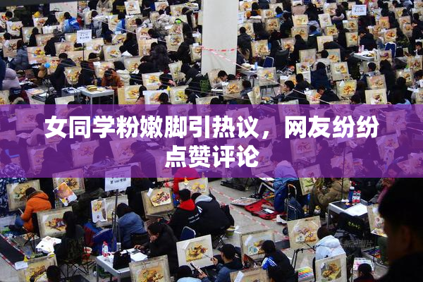 女同学粉嫩脚引热议，网友纷纷点赞评论