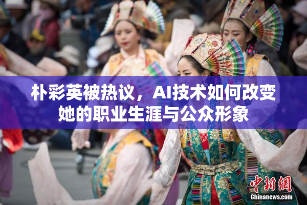 朴彩英被热议，AI技术如何改变她的职业生涯与公众形象